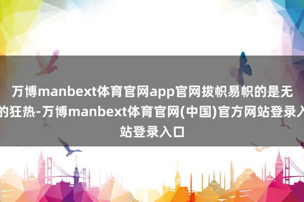 万博manbext体育官网app官网拔帜易帜的是无限的狂热-万博manbext体育官网(中国)官方网站登录入口