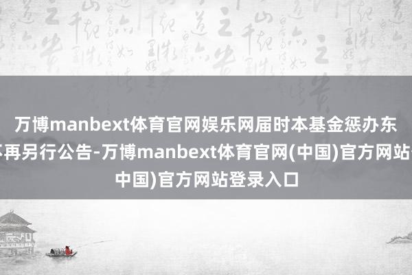 万博manbext体育官网娱乐网届时本基金惩办东谈主将不再另行公告-万博manbext体育官网(中国)官方网站登录入口