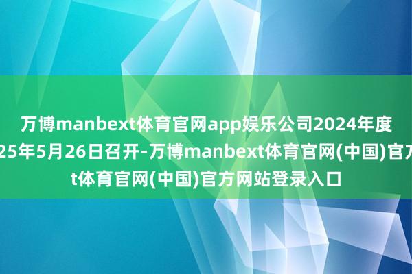 万博manbext体育官网app娱乐公司2024年度鼓吹大会于2025年5月26日召开-万博manbext体育官网(中国)官方网站登录入口