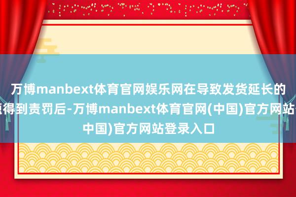 万博manbext体育官网娱乐网在导致发货延长的本事问题得到责罚后-万博manbext体育官网(中国)官方网站登录入口
