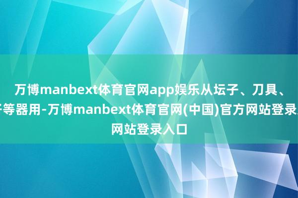万博manbext体育官网app娱乐从坛子、刀具、筷子等器用-万博manbext体育官网(中国)官方网站登录入口