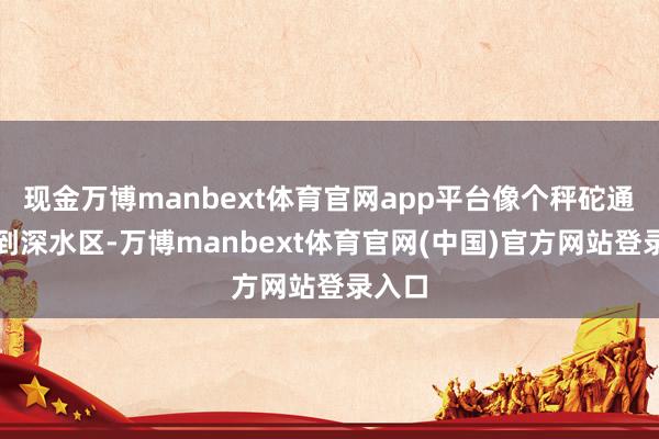 现金万博manbext体育官网app平台像个秤砣通常砸到深水区-万博manbext体育官网(中国)官方网站登录入口