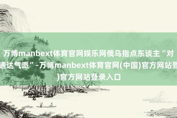万博manbext体育官网娱乐网俄乌指点东谈主“对此保捏通达气派”-万博manbext体育官网(中国)官方网站登录入口