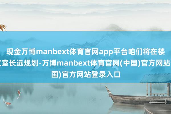 现金万博manbext体育官网app平台咱们将在楼上的会议室长远规划-万博manbext体育官网(中国)官方网站登录入口