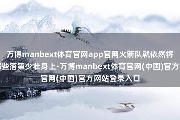 万博manbext体育官网app官网火箭队就依然将目力放在了那些落第少壮身上-万博manbext体育官网(中国)官方网站登录入口