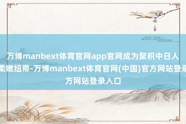 万博manbext体育官网app官网成为聚积中日人心的柔嫩纽带-万博manbext体育官网(中国)官方网站登录入口