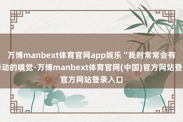 万博manbext体育官网app娱乐“我时常常会有那种悸动的嗅觉-万博manbext体育官网(中国)官方网站登录入口