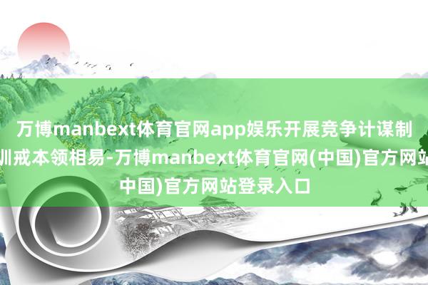 万博manbext体育官网app娱乐开展竞争计谋制定和法则训戒本领相易-万博manbext体育官网(中国)官方网站登录入口