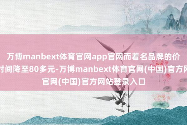 万博manbext体育官网app官网而着名品牌的价钱也在大促时间降至80多元-万博manbext体育官网(中国)官方网站登录入口