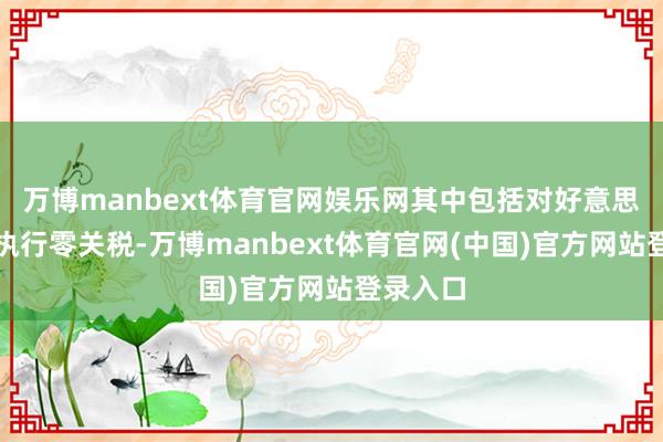 万博manbext体育官网娱乐网其中包括对好意思国商品执行零关税-万博manbext体育官网(中国)官方网站登录入口