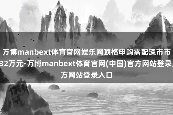 万博manbext体育官网娱乐网顶格申购需配深市市值632万元-万博manbext体育官网(中国)官方网站登录入口