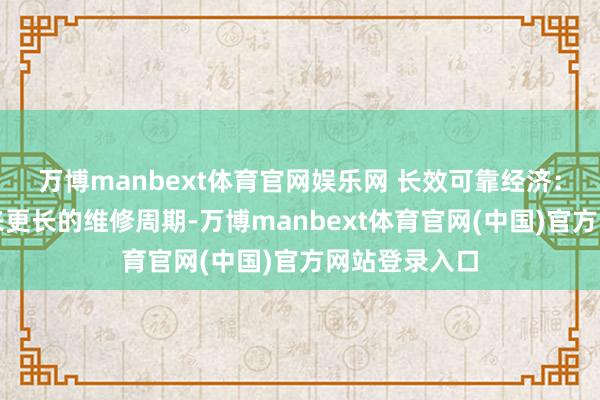 万博manbext体育官网娱乐网 长效可靠经济：优异性能带来更长的维修周期-万博manbext体育官网(中国)官方网站登录入口