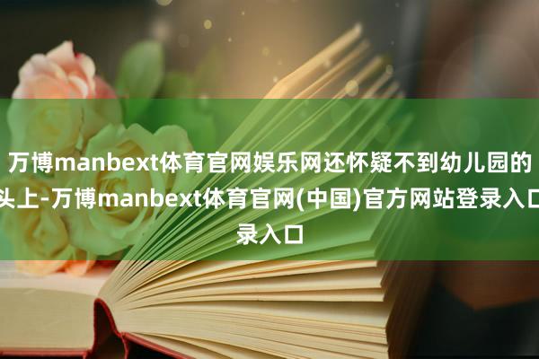 万博manbext体育官网娱乐网还怀疑不到幼儿园的头上-万博manbext体育官网(中国)官方网站登录入口