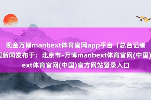 现金万博manbext体育官网app平台（总台记者 李琳）开端：央视新闻发布于：北京市-万博manbext体育官网(中国)官方网站登录入口
