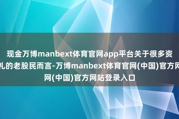 现金万博manbext体育官网app平台关于很多资历过牛熊浸礼的老股民而言-万博manbext体育官网(中国)官方网站登录入口
