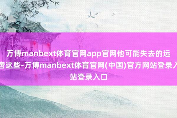 万博manbext体育官网app官网他可能失去的远不啻这些-万博manbext体育官网(中国)官方网站登录入口