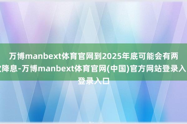 万博manbext体育官网到2025年底可能会有两次降息-万博manbext体育官网(中国)官方网站登录入口