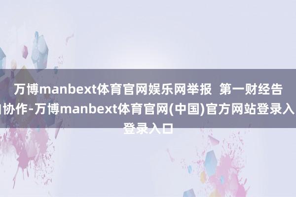 万博manbext体育官网娱乐网举报  第一财经告白协作-万博manbext体育官网(中国)官方网站登录入口