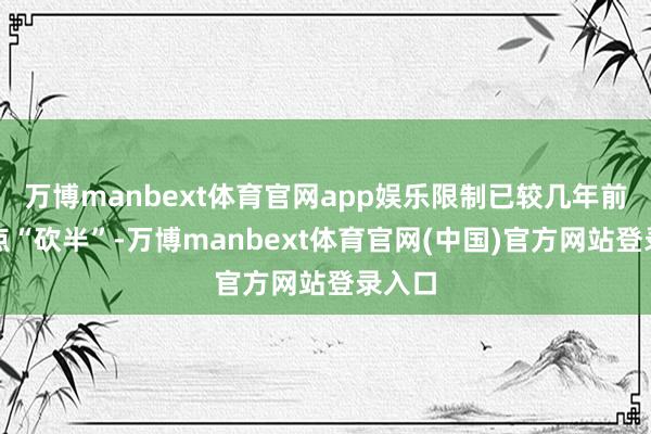 万博manbext体育官网app娱乐限制已较几年前的高点“砍半”-万博manbext体育官网(中国)官方网站登录入口