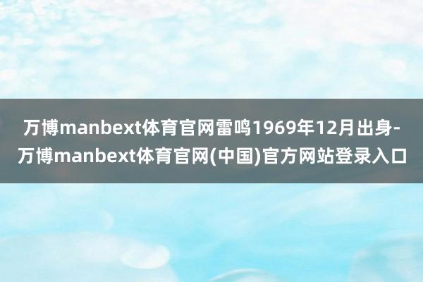 万博manbext体育官网雷鸣1969年12月出身-万博manbext体育官网(中国)官方网站登录入口