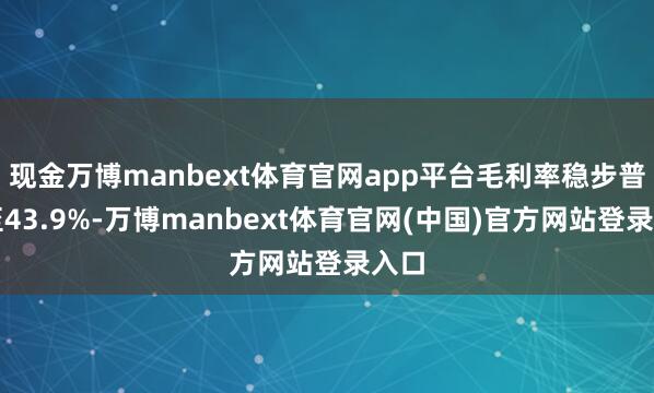 现金万博manbext体育官网app平台毛利率稳步普及至43.9%-万博manbext体育官网(中国)官方网站登录入口