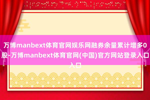 万博manbext体育官网娱乐网融券余量累计增多0股-万博manbext体育官网(中国)官方网站登录入口