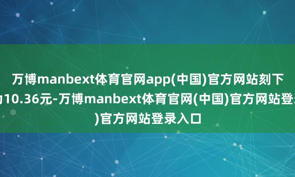 万博manbext体育官网app(中国)官方网站刻下股价为10.36元-万博manbext体育官网(中国)官方网站登录入口