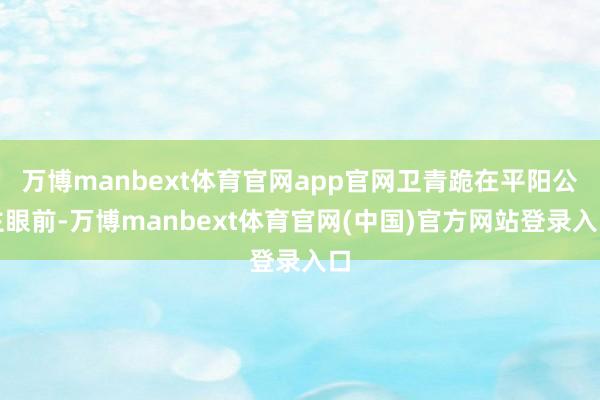 万博manbext体育官网app官网卫青跪在平阳公主眼前-万博manbext体育官网(中国)官方网站登录入口