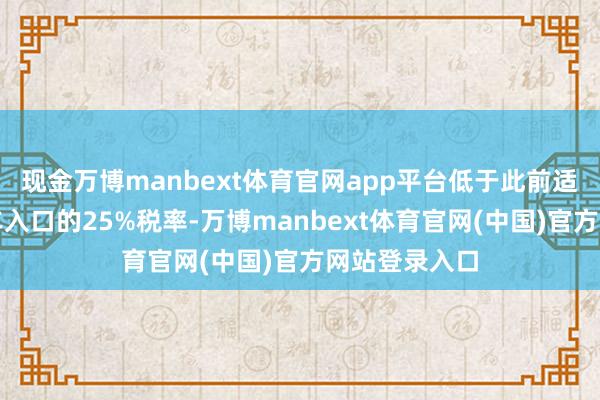 现金万博manbext体育官网app平台低于此前适用于各人汽车入口的25%税率-万博manbext体育官网(中国)官方网站登录入口