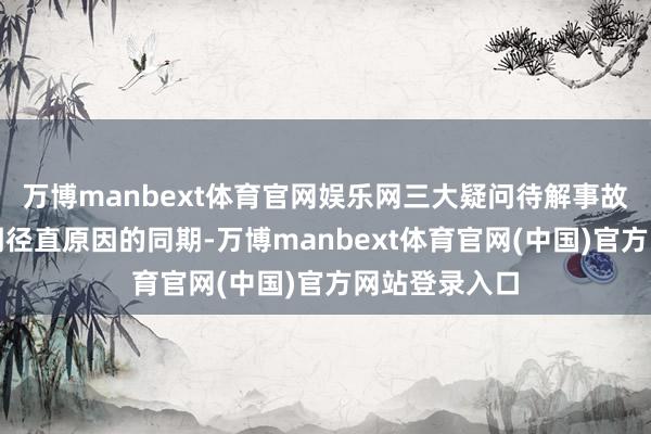 万博manbext体育官网娱乐网三大疑问待解事故走访组在查明径直原因的同期-万博manbext体育官网(中国)官方网站登录入口