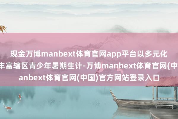 现金万博manbext体育官网app平台以多元化、兴味化的脾气课程丰富辖区青少年暑期生计-万博manbext体育官网(中国)官方网站登录入口