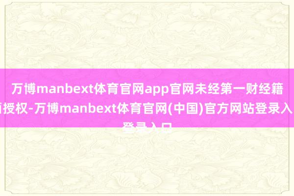 万博manbext体育官网app官网未经第一财经籍面授权-万博manbext体育官网(中国)官方网站登录入口