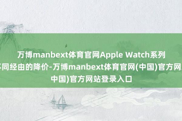 万博manbext体育官网Apple Watch系列也迎来了不同经由的降价-万博manbext体育官网(中国)官方网站登录入口