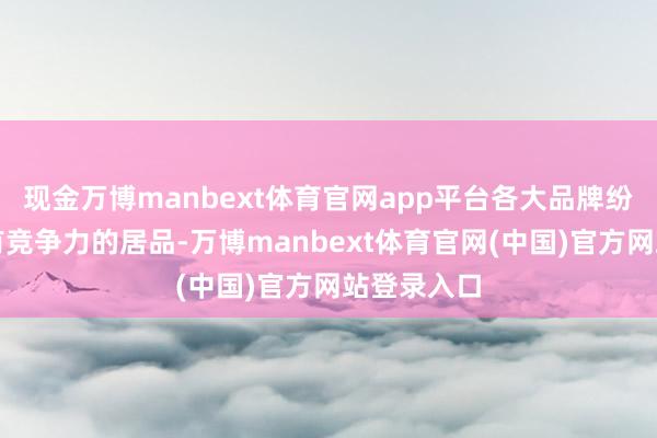 现金万博manbext体育官网app平台各大品牌纷繁推出具有竞争力的居品-万博manbext体育官网(中国)官方网站登录入口