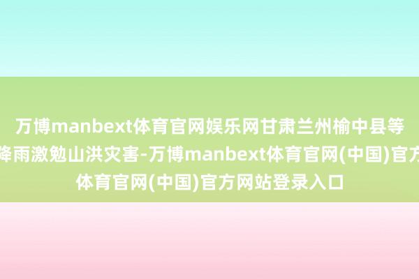 万博manbext体育官网娱乐网甘肃兰州榆中县等地碰到集合强降雨激勉山洪灾害-万博manbext体育官网(中国)官方网站登录入口