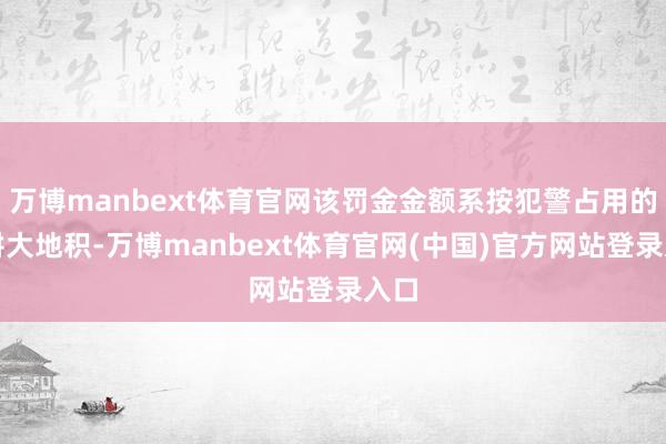 万博manbext体育官网该罚金金额系按犯警占用的非耕大地积-万博manbext体育官网(中国)官方网站登录入口