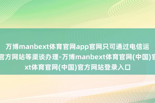 万博manbext体育官网app官网只可通过电信运营商官方App、官方网站等渠谈办理-万博manbext体育官网(中国)官方网站登录入口