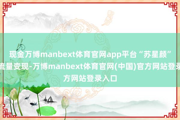 现金万博manbext体育官网app平台“苏星颜”急于流量变现-万博manbext体育官网(中国)官方网站登录入口