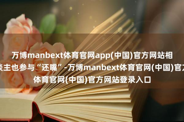 万博manbext体育官网app(中国)官方网站相同由于她本东谈主也参与“还嘴”-万博manbext体育官网(中国)官方网站登录入口