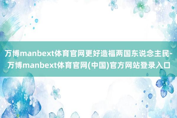 万博manbext体育官网更好造福两国东说念主民-万博manbext体育官网(中国)官方网站登录入口