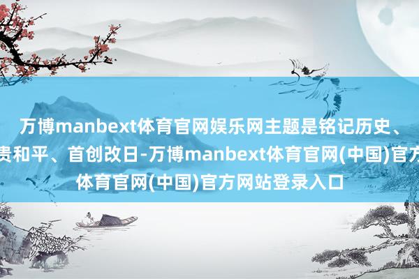 万博manbext体育官网娱乐网主题是铭记历史、担心先烈、珍贵和平、首创改日-万博manbext体育官网(中国)官方网站登录入口