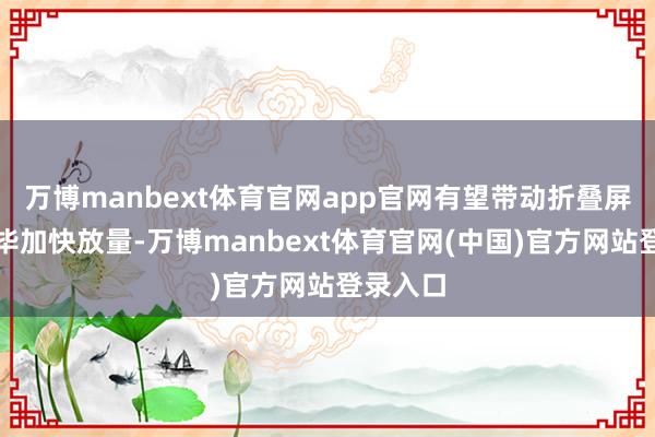 万博manbext体育官网app官网有望带动折叠屏手机已毕加快放量-万博manbext体育官网(中国)官方网站登录入口