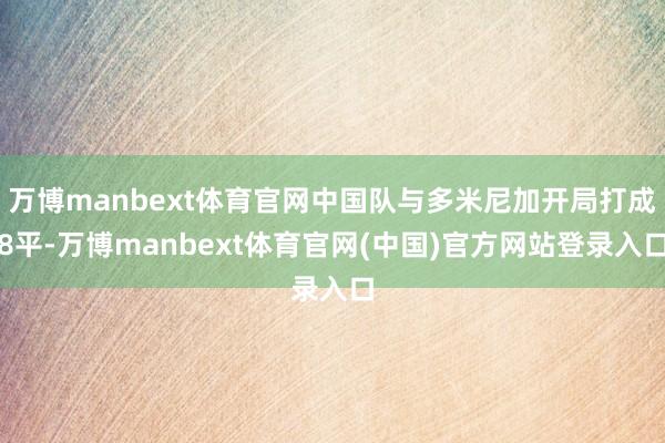 万博manbext体育官网中国队与多米尼加开局打成8平-万博manbext体育官网(中国)官方网站登录入口