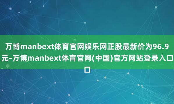万博manbext体育官网娱乐网正股最新价为96.9元-万博manbext体育官网(中国)官方网站登录入口