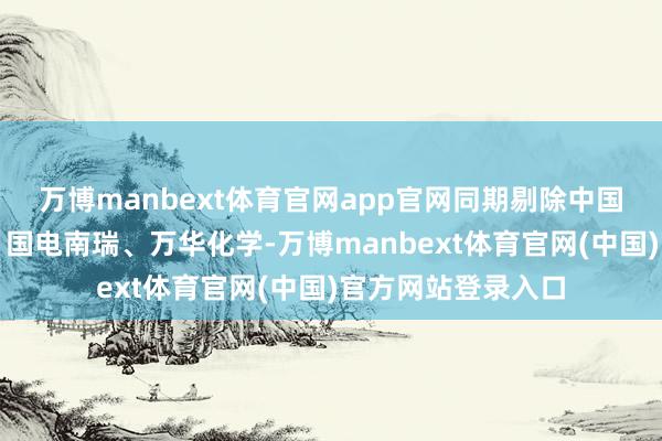 万博manbext体育官网app官网同期剔除中国核电、中国联通、国电南瑞、万华化学-万博manbext体育官网(中国)官方网站登录入口