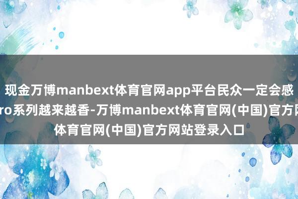 现金万博manbext体育官网app平台民众一定会感受到K100 Pro系列越来越香-万博manbext体育官网(中国)官方网站登录入口