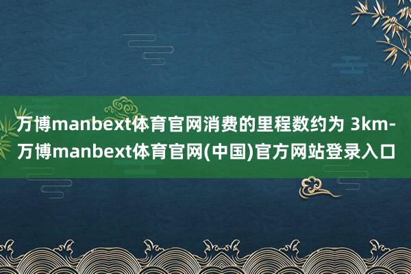 万博manbext体育官网消费的里程数约为 3km-万博manbext体育官网(中国)官方网站登录入口