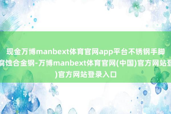 现金万博manbext体育官网app平台不锈钢手脚一种耐腐蚀合金钢-万博manbext体育官网(中国)官方网站登录入口