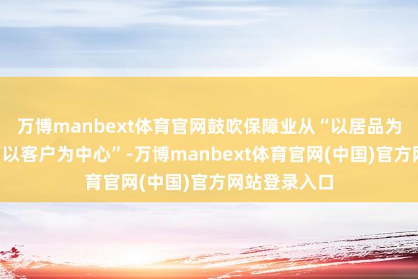 万博manbext体育官网鼓吹保障业从“以居品为中心”走向“以客户为中心”-万博manbext体育官网(中国)官方网站登录入口