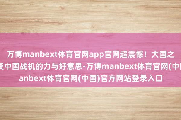 万博manbext体育官网app官网超震憾！大国之翼同风起 8K画面感受中国战机的力与好意思-万博manbext体育官网(中国)官方网站登录入口